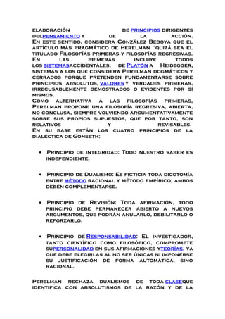 elaboración de principios dirigentes
delpensamiento y de la acción.
En este sentido, considera González Bedoya que el
artículo más pragmático de Perelman "quizá sea el
titulado Filosofías primeras y filosofías regresivas.
En las primeras incluye todos
los sistemasaccidentales, de Platón a Heidegger,
sistemas a los que considera Perelman dogmáticos y
cerrados porque pretenden fundamentarse sobre
principios absolutos, valores y verdades primeras,
irrecusablemente demostrados o evidentes por sí
mismos.
Como alternativa a las filosofías primeras,
Perelman propone una filosofía regresiva, abierta,
no conclusa, siempre volviendo argumentativamente
sobre sus propios supuestos, que por tanto, son
relativos y revisables.
En su base están los cuatro principios de la
dialéctica de Gonseth:
• Principio de integridad: Todo nuestro saber es
independiente.
• Principio de Dualismo: Es ficticia toda dicotomía
entre método racional y método empírico; ambos
deben complementarse.
• Principio de Revisión: Toda afirmación, todo
principio debe permanecer abierto a nuevos
argumentos, que podrán anularlo, debilitarlo o
reforzarlo.
• Principio de Responsabilidad: El investigador,
tanto científico como filosófico, compromete
supersonalidad en sus afirmaciones yteorías, ya
que debe elegirlas al no ser únicas ni imponerse
su justificación de forma automática, sino
racional.
Perelman rechaza dualismos de toda claseque
identifica con absolutismos de la razón y de la
 