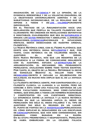 imaginación, de la ciencia y de la opinión, de la
evidencia irresistible y de la voluntad engañosa, de
la objetividad universalmente admitida y de la
subjetividad incomunicable, de la realidad que se
impone a todos y de los valorespuramente
individuales.
En el Tratado de la Argumentación hace una
declaración que perfila su talante filosófico muy
claramente: No creemos en revelaciones definitivas
e inmutables, cualesquiera que sea su naturaleza u
origen; los datos inmediatos y absolutos, llámeseles
sensaciones, evidenciasracionales o intuiciones
místicas, serán desechados de nuestro arsenal
filosófico...
La Nueva Retórica cree, con el Fedro platónico, que
existe una retórica digna defilósofos y que, por
tanto, cada retórica ha de valorarse según el
auditorio al que se dirige.
Esta Nueva Retórica, más que los resortes de la
elocuencia o la forma de comunicarse oralmente
con el auditorio, estudia la estructura de la
argumentación, el mecanismo del pensamiento
persuasivo, analizando sobre todo textos escritos.
Por tanto, el objeto de la Novell Retorique (a decir
de González Bedoya) al incluir todo tipo
dediscurso escrito e incluso la deliberación en
soliloquio, es mucho más amplio que el de la antigua
retórica.
La filosofía retórica admite, por contraposición a la
filosofía clásica, la llamada a la razón, pero no
concibe a ésta como una facultad, separada de las
otras facultades humanas, sino como capacidad
verbal, que engloba a todos los hombres razonables
y competentes en las cuestiones debatidas.
La diferencia entre la antigua y la nueva retórica
estriba en que la segunda amplía el medio de
persuasión (no sólo el medio palabra) y el tipo de
auditorio (no sólo el reunido en un lugar).
El punto de partida en la investigaciónperelmaniana
es: cómo explicar el desacuerdo en las disciplinas
de cienciashumanas, que han sido consideradas, sin
embargo, como basadas en la razón.
En su etapa prerretórica y neopositivista, Perelman
se había embarcado en la célebre falacia
 