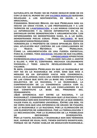 naturalista de Hume: no se puede deducir debe de es
con lo que el mundo de los valores morales quedaba
relegado a los sentimientos, es decir, a lo
irracional.
Considera Sánchez Bravo, en que Perelman nos ha
hecho un gran favor, a los profesionales y a los
teóricos de lainformación, a las mismas ciencias de
la información y al hecho informativo en sí, al
distinguir entre demostración y argumentación. Los
informadores no demostramos nada, o, a lo sumo,
demostramos pocas cosas. Pero, encambio, sí que
argumentamos-producimos razonamientos
verosímiles- a propósito de cosas opinables. Esta es
una aplicación muy certera de las conclusiones de
la Nueva Retórica de Perelman.
Como la argumentación es una fuerza espiritual
para el cambio, toda sociedad, celosa de sus valores,
favorece losdiscursos epidícticos
(ceremonias,educación...) obligando incluso a asistir
a ellos; y, por el contrario, rechaza celosamente
(censura...) todo asalto revolucionario a sus
valores.
Si bien, considera Perelman en que lo razonable de
hoy no es lo razonable de ayer, sino que más a
menudo es un esfuerzo hacia más coherencia,
hacia ,ás claridad, hacia una visión más sistematizada
de las cosas que está en la base del cambio (...) La
dialéctica de lo racional y lo razonable, la
confrontación de la coherencia lógica con el
carácter no razonable de las conclusiones es lo
que constituye la base del progreso del
pensamiento.
¿Qué diferencia hay entre lo racional y lo
razonable?, considera Perelman que lo racional y lo
razonable son dos manifestaciones de lo que debería
valer para el auditorio universal. Entre los dos, yo
no vería más que una diferencia de grado; se pasaría
de lo razonable a lo racional por la eliminación de
los elementos de ambigüedad, por la formalización y
la mecanización, por la eliminación de la posibilidad
de decisiones divergentes.
Por lo tanto, racional y razonable son dos términos
que, aunque de igual raíz, tienen distinto significado,
porque no se puede hablar de deducción razonable,
 