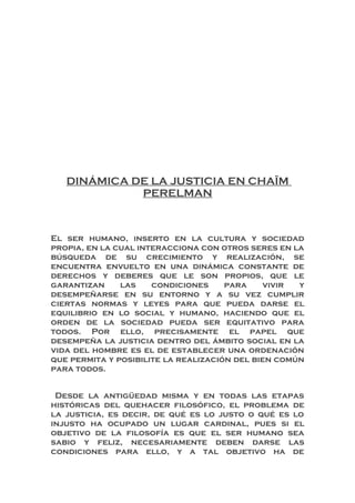 DINÁMICA DE LA JUSTICIA EN CHAÏM
PERELMAN
El ser humano, inserto en la cultura y sociedad
propia, en la cual interacciona con otros seres en la
búsqueda de su crecimiento y realización, se
encuentra envuelto en una dinámica constante de
derechos y deberes que le son propios, que le
garantizan las condiciones para vivir y
desempeñarse en su entorno y a su vez cumplir
ciertas normas y leyes para que pueda darse el
equilibrio en lo social y humano, haciendo que el
orden de la sociedad pueda ser equitativo para
todos. Por ello, precisamente el papel que
desempeña la justicia dentro del ámbito social en la
vida del hombre es el de establecer una ordenación
que permita y posibilite la realización del bien común
para todos.
Desde la antigüedad misma y en todas las etapas
históricas del quehacer filosófico, el problema de
la justicia, es decir, de qué es lo justo o qué es lo
injusto ha ocupado un lugar cardinal, pues si el
objetivo de la filosofía es que el ser humano sea
sabio y feliz, necesariamente deben darse las
condiciones para ello, y a tal objetivo ha de
 