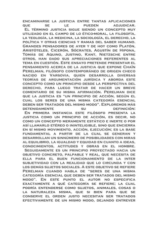 encaminarse la justicia entre tantas aplicaciones
que se le pueden adjudicar.
El término justicia sigue siendo un concepto muy
utilizado en el campo de lo ético-moral, la filosofía,
la teología, la medicina, la sociología, el derecho, la
política y otras ciencias y ramas del saber humano.
Grandes pensadores de ayer y de hoy como Platón,
Aristóteles, Cicerón, Sócrates, Agustín de Hipona,
Tomás de Aquino, Justino, Kant, Nietzsche entre
otros, han dado sus apreciaciones referentes al
tema en cuestión. Este ensayo pretende presentar el
pensamiento acerca de la justicia que expone Chaïn
Perelman, filósofo contemporáneo de origen checo
nacido en Varsovia, quien desarrolla diversas
teorías de argumentación jurídica y aborda este
concepto como un principio desde la perspectiva del
derecho, para luego tratar de hacer un breve
comentario de su misma afirmación. Perelman dice
que la justicia es “un principio de acción, según el
cual los seres de una misma categoría esencial
deben ser tratados del mismo modo”. Exploremos más
detenidamente su definición:
En primera instancia este filósofo presenta la
justicia como un principio de acción, es decir, no
como un concepto meramente estático e inerte o por
así llamarlo etéreo o ininteligible, sino que encierra
en sí mismo movimiento, acción, ejecución; es la base
fundamental a partir de la cual se generan y
desarrollan un sinnúmero de posibilidades con miras
al equilibrio, la igualdad y equidad en cuanto a ideas,
conocimientos, actitudes y obras en el hombre.
Seguidamente es un principio proyectado hacia un
objetivo concreto, palpable y real, que necesita de
ella para el buen funcionamiento de la inter
subjetividad con la realidad que lo circunda y con
los demás sujetos sociales. A este objetivo se refiere
Perelman cuando habla de “seres de una misma
categoría esencial que deben ser tratados del mismo
modo”. En este punto el autor no especifica
exactamente a qué categoría se refiere; la cual
podría entenderse como sujetos, animales, cosas o
la naturaleza misma, que si bien para que se
conserve el orden justo necesitan ser tratados
efectivamente de un mismo modo, dejando entrever
 