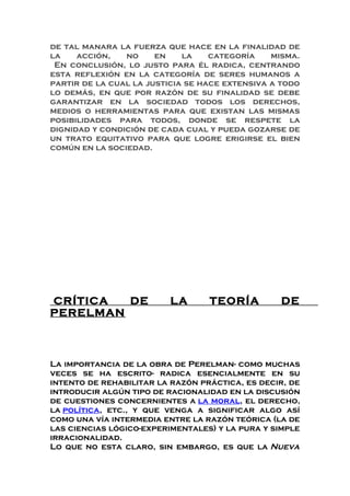 de tal manara la fuerza que hace en la finalidad de
la acción, no en la categoría misma.
En conclusión, lo justo para él radica, centrando
esta reflexión en la categoría de seres humanos a
partir de la cual la justicia se hace extensiva a todo
lo demás, en que por razón de su finalidad se debe
garantizar en la sociedad todos los derechos,
medios o herramientas para que existan las mismas
posibilidades para todos, donde se respete la
dignidad y condición de cada cual y pueda gozarse de
un trato equitativo para que logre erigirse el bien
común en la sociedad.
CRÍTICA DE LA TEORÍA DE
PERELMAN
La importancia de la obra de Perelman- como muchas
veces se ha escrito- radica esencialmente en su
intento de rehabilitar la razón práctica, es decir, de
introducir algún tipo de racionalidad en la discusión
de cuestiones concernientes a la moral, el derecho,
la política, etc., y que venga a significar algo así
como una vía intermedia entre la razón teórica (la de
las ciencias lógico-experimentales) y la pura y simple
irracionalidad.
Lo que no esta claro, sin embargo, es que la Nueva
 