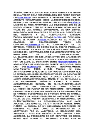 Retórica haya logrado realmente sentar las bases
de una teoría de la argumentación que pueda cumplir
lasfunciones- descriptivas y prescriptivas- que le
atribuye Perelman; de hecho, la recepción de su obra
ha sido, con cierta frecuencia, una recepción crítica.
Dividiré en tres apartados las objeciones que se le
pueden poner- y que se le han puesto-, según que se
trate de una crítica conceptual, de una crítica
ideológica, o de una crítica relativa a su concepción
del derecho y del razonamiento jurídico.
Podría decirse que el pecado capital de Perelman,
desde el punto de vista teórico, es la falta de
claridad de prácticamente todos los
conceptos centrales de su concepción de la
retórica. También es cierto que el propio Perelman
ha defendido la tesis de que las nociones confusas
no sólo son inevitables, sino que juegan un papel muy
importante en la argumentación.
La clasificación de los argumentos que aparece en
el Tratado dista bastante de ser clara e incluso útil.
Por un lado, la distinción entre procedimientos de
asociación y de disociación parece artificiosa, pues
las dos técnicas se implican recíprocamente
(cfr. Pieretti, 1969, p.104). Prueba de esta
artificiosidad es que en el Tratado se considera que
la técnica del distingo escolástico es un ejemplo de
disociación, mientras que lalógica jurídica y la
nueva retórica(Perelman, 1979b, p.19), se vincula a
los argumentos jurídicos a simili a fortiri y
acontrario los cuales, en el Tratado,formaban
parte de los argumentos cuasi lógicos.
La noción de fuerza de un argumento –obviamente
central para cualquier teoría de la argumentación-
es también susceptible de diversos tipos de crítica.
Dejando a un lado el problema de hasta qué punto se
trata de una noción descriptiva o prescriptiva, en
el Tratado(según la reconstrucción que hace
Apostel [cfr. Apostel, 1979 y también Fisher, 1986,
p.100]), la fuerza de un argumento dependería de
diversos factores, como la intensidad de la
aceptación por un auditorio, la relevancia del
argumento para los propósitos del orador y del
auditorio, la posibilidad de ser refutado (es decir,
hasta qué punto el auditorio acepta ciertas
 