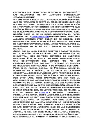 creencias que permitirían refutar el argumento) y
las reacciones de un auditorio considerado
jerárquicamente superior.
Sin embargo, a pesar de lo anterior, podría pensarse
que en Perelman sí existe un modo de distinguir los
buenos de los malos argumentos cuando esta noción
se interpreta en un sentido más bien normativo que
empírico. Un buen argumento –un argumento fuerte-
es el que valdría frente al auditorio universal. Esta
noción, como ya se ha dicho, desempeña un papel
central en laconstrucción perelmaniana, pero hay
algunas razones para dudar de su solidez. Con
bastante frecuencia se ha señalado que el concepto
de auditorio universal Perelman es ambiguo, pero la
ambigüedad no se ha visto siempre de la misma
manera.
Alexy, por su lado, parece aceptar e carácter ideal
de la noción, pero entiende que en Perelman se
encuentran dos sentidos distintos de auditorio
universal. Por un lado, el auditorio universal sería
una construcción del orador (de ahí su
carácter ideal), que, por tanto, depende de las ideas
de individuos particulares y de diversas culturas.
Pero si el pecado capital de Perelman, desde el
punto de vista teórico, es la falta de claridad
conceptual, desde el punto de vista práctico lo es el
conservadurismo, ideológico. Este conservadurismo,
por otro lado, tiene bastante que ver con la
oscuridad de las nociones que configuran el aspecto
normativo de la teoría, esto es, las que configuran
los criterios de la buena argumentación, como es el
caso de los conceptos del pluralismo, razonabilidad
e imparcialidad que, en último término, se remiten a
los de regla de justicia y auditorio universal.
Perelman se alinea, desde luego, del lado de quienes
piensan que no hay una única respuesta correcta
para cada caso. El decisor, por otro lado, debe
comportarse de manera imparcial (la imparcialidad
no se aplica sólo como criterio para la resolución
de las cuestiones jurídicas, sino de las cuestiones
prácticas en general), y debe respetar la regla de
justicia )o sea, no debe tratar de manera desigual
casos semejantes) y el principio de inercia (sólo hay
que justificar el cambio, y siempre y sólo sobre la
 