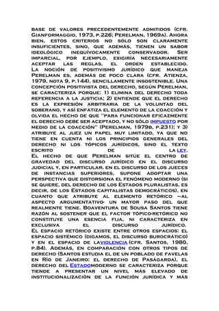 base de valores precedentemente admitidos (cfr.
Gianformaggio, 1973, p.226; Perelman, 1969a). Ahora
bien, estos criterios no sólo son claramente
insuficientes, sino, que además, tienen un sabor
ideológico inequívocamente conservador. Ser
imparcial, por ejemplo, exigiría necesariamente
aceptar las reglas, el orden establecido.
La noción de positivismo jurídico que maneja
Perelman es, además de poco clara (cfr. Atienza,
1979, nota 9, p.144), sencillamente insostenible. Una
concepción positivista del derecho, según Perelman,
se caracteriza porque: 1) elimina del derecho toda
referencia a la justicia; 2) entiende que el derecho
es la expresión arbitraria de la voluntad del
soberano, y así enfatiza el elemento de la coacción y
olvida el hecho de que "para funcionar eficazmente
el derecho debe ser aceptado, y no sólo impuesto por
medio de la coacción" (Perelman, 1979b, p.231); y 3)
atribuye al juez un papel muy limitado, ya que no
tiene en cuenta ni los principios generales del
derecho ni los tópicos jurídicos, sino el texto
escrito de la ley.
El hecho de que Perelman sitúe el centro de
gravedad del discurso jurídico en el discurso
judicial y, en particular, en el discurso de los jueces
de instancias superiores, supone adoptar una
perspectiva que distorsiona el fenómeno moderno (si
se quiere, del derecho de los Estados pluralistas, es
decir, de los Estados capitalistas democráticos), en
cuanto que atribuye al elemento retórico –al
aspecto argumentativo- un mayor paso del que
realmente tiene. Boaventura de Sousa Santos tiene
razón al sostener que el factor tópico-retórico no
constituye una esencia fija, ni caracteriza en
exclusiva el discurso jurídico.
El espacio retórico existe entre otros espacios: el
espacio sistémico (digamos, el discurso burocrático)
y en el espacio de laviolencia (cfr. Santos, 1980,
p.84). Además, en comparación con otros tipos de
derecho (Santos estudia el de un poblado de favelas
en Río de Janeiro: el derecho de Paságarda), el
derecho del Estadomoderno se caracteriza porque
tiende a presentar un nivel más elevado de
institucionalización de la función jurídica y más
 