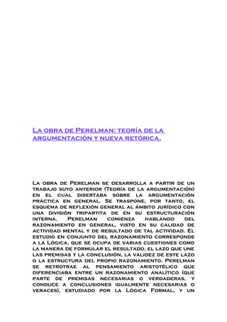 La obra de Perelman: teoría de la
argumentación y nueva retórica.
La obra de Perelman se desarrolla a partir de un
trabajo suyo anterior (Teoría de la argumentación)
en el cual disertaba sobre la argumentación
práctica en general. Se traspone, por tanto, el
esquema de reflexión general al ámbito jurídico con
una división tripartita de en su estructuración
interna. Perelman comienza hablando del
razonamiento en general, visto en su calidad de
actividad mental y de resultado de tal actividad. El
estudio en conjunto del razonamiento corresponde
a la Lógica, que se ocupa de varias cuestiones como
la manera de formular el resultado, el lazo que une
las premisas y la conclusión, la validez de este lazo
o la estructura del propio razonamiento. Perelman
se retrotrae al pensamiento aristotélico que
diferenciaba entre un razonamiento analítico (que
parte de premisas necesarias o verdaderas, y
conduce a conclusiones igualmente necesarias o
veraces), estudiado por la Lógica Formal, y un
 