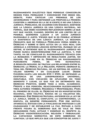 razonamiento dialéctico (que persigue conocerlos
medios para persuadir y convencer por medio del
debate, para criticar las premisas de los
adversarios y para defender las propias).La primera
cuestión a abordar es la de si existe o no una Lógica
jurídica. Perelman, de acuerdo con Engisch, sostiene
que la Lógica jurídica es una Lógica material, no
formal, que debe hacernos reflexionar sobre lo que
hay que hacer, cuando, dentro de los límites de lo
posible, queremos llegar a un juicio jurídico
razonable o justo. Viendo que si es posible afirmar
la existencia de una Lógica jurídica, la segunda
pregunta que se formula Perelman versa sobre el
Derecho y sobre si éste actúa en la vida real con
arreglo a criterios lógicos estrictos. Aunque no lo
define, sí entiende que el razonamiento jurídico no
puede nunca desinteresarse por la justicia, y, por
tanto, ha de conciliar el razonamiento técnico con
la búsqueda y obtención de resultados justos, no
inicuos. No cabe en el Derecho un razonamiento
puramente forma, de tipo matemático.
A renglón seguido, se tratan las relaciones entre el
Derecho, la Moral o la Religión, permite abordar el
tema del Derecho Natural, de un sistema de justicia
válido siempre y en cualquier lugar. Desde
Cicerón hasta los siglos XVII y XVIII, se defendió la
existencia de una jurisprudencia universal,
inmutable, con vocación de aplicarse en todo
momento y lugar, lo que fue en detrimento del
Derecho Positivo, sobre todo a nivel académico.
Frente a esa posición, reaccionaron sucesivamente
tres autores: Hobbes, Rousseau y Montesquieu. Para
el primero de ellos, el Derecho no es manifestación
racional, sino volitiva. Emana de la voluntad del
soberano. Ese Derecho Natural anterior es la ley de
la jungla, donde el conflicto, la controversia, la
disputa, es siempre permanente. Por ese motivo,
aparece el Estado con la finalidad de proteger a los
ciudadanos y de establecer la paz, Estado a cuyo
frente figura el soberano que se vale de tres
mecanismos para actuar y enseñar el respeto al
Derecho vigente(educación, religión y tribunales).
La capacidad normativa de este soberano es
ilimitada, lo que implica que los conceptos de justo y
 