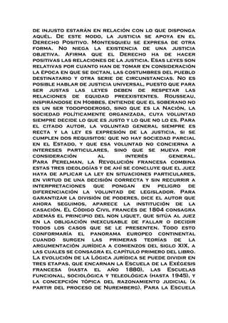 de injusto estarán en relación con lo que disponga
aquél. De este modo, la justicia se apoya en el
Derecho Positivo. Montesquieu se expresa de otra
forma. No niega la existencia de una justicia
objetiva. Afirma que el Derecho ha de hacer
positivas las relaciones de la justicia. Esas leyes son
relativas por cuanto han de tomar en consideración
la época en que se dictan, las costumbres del pueblo
destinatario y otra serie de circunstancias. No es
posible hablar de justicia universal, puesto que para
ser justas las leyes deben de respetar las
relaciones de equidad preexistentes. Rousseau,
inspirándose en Hobbes, entiende que el soberano no
es un ser todopoderoso, sino que es la Nación, la
sociedad políticamente organizada, cuya voluntad
siempre decide lo que es justo y lo que no lo es. Para
el citado autor, la voluntad general siempre es
recta y la ley es expresión de la justicia, si se
cumplen dos requisitos: que no hay sociedad parcial
en el Estado, y que esa voluntad no concierna a
intereses particulares, sino que se mueva por
consideración al interés general.
Para Perelman, la Revolución francesa combina
estas tres ideologías y de ahí se concluye que el juez
haya de aplicar la ley en situaciones particulares,
en virtud de una decisión correcta y sin recurrir a
interpretaciones que pongan en peligro de
diferenciación la voluntad de legislador. Para
garantizar la división de poderes, dice el autor que
ahora seguimos, aparece la institución de la
casación. El Código Civil francés de 1804 consagra
además el principio del non liquet, que sitúa al juez
en la obligación inexcusable de fallar o decidir
todos los casos que se le presenten. Todo esto
conformaría el panorama europeo continental
cuando surgen las primeras teorías de la
argumentación jurídica a comienzos del siglo XIX, a
las cuales se consagra el capítulo primero del libro.
La evolución de la Lógica jurídica se puede dividir en
tres etapas, que encarnan la Escuela de la Exégesis
francesa (hasta el año 1880), las Escuelas
funcional, sociológica y teleológica (hasta 1945), y
la concepción tópica del razonamiento judicial (a
partir del proceso de Nuremberg). Para la Escuela
 