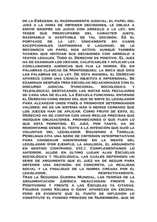 de la Exégesis, el razonamiento judicial, el papel del
juez a la hora de obtener decisiones, le obliga a
emitir siempre un juicio con arreglo a la ley, sin
tener que preocuparse del carácter justo,
razonable o aceptable de tal decisión. Es el
portavoz de la ley. Únicamente en casos
excepcionales (antinomias o lagunas), se le
reconocía un papel más activo, aunque también
tuviera que motivar sus decisiones con arreglo a
textos legales. Todo el Derecho es positivo. El juez
ha de examinar los hechos, calificarlos y aplicar las
conclusiones jurídicas que fija la norma. Es, en
palabras clásicas de Montesquieu, la boca que dice
las palabras de la ley. De esta manera, el Derecho
aparece como una ciencia objetiva e impersonal. Se
examinan después tres escuelas relacionadas con el
discurso judicial (funcional, sociológica y
teleológica), destacando las notas más peculiares
de cada una de ellas. La Escuela funcional entiende
el Derecho como medio del que se sirve el legislador
para alcanzar unos fines o promover determinados
valores: no es un sistema más o menos cerrado que
los jueces han de aplicar. Como fruto de esto, el
Derecho ha de contar con unas reglas precisas que
indiquen obligaciones, prohibiciones o que fijen lo
que está permitido. El juez, por tanto, ha de
remontarse desde el texto a la intención que guió la
voluntad del legislador. Siguiendo a Tarello,
Perelman cita una serie de criterios interpretativos
para conseguir adentrarse en la mente del
legislador (por ejemplo, la analogía, el argumento
en sentido contrario, etc.). Complementando lo
anterior, alude en último lugar alas Escuelas
sociológica y teleológica, las cuales defienden un
serie de argumento que el juez ha de seguir para
obtener una decisión, en concreto, la realidad
social y la finalidad de la norma creada por el
legislador, respectivamente.
Tras la Segunda Guerra Mundial, las teorías de la
argumentación jurídica reaccionan frente al
Positivismo y frente a las Escuelas ya citadas.
Figuras como Kelsen o Geny aparecen en escena,
pero es evidente que el punto de inflexión lo
constituye el famoso proceso de Nuremberg, que se
 