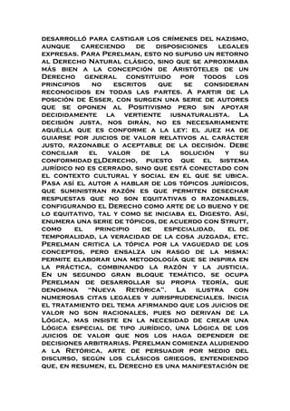 desarrolló para castigar los crímenes del nazismo,
aunque careciendo de disposiciones legales
expresas. Para Perelman, esto no supuso un retorno
al Derecho Natural clásico, sino que se aproximaba
más bien a la concepción de Aristóteles de un
Derecho general constituido por todos los
principios no escritos que se consideran
reconocidos en todas las partes. A partir de la
posición de Esser, con surgen una serie de autores
que se oponen al Positivismo pero sin apoyar
decididamente la vertiente iusnaturalista. La
decisión justa, nos dirán, no es necesariamente
aquélla que es conforme a la ley: el juez ha de
guiarse por juicios de valor relativos al carácter
justo, razonable o aceptable de la decisión. Debe
conciliar el valor de la solución y su
conformidad elDerecho, puesto que el sistema
jurídico no es cerrado, sino que está conectado con
el contexto cultural y social en el que se ubica.
Pasa así el autor a hablar de los tópicos jurídicos,
que suministran razón es que permiten desechar
respuestas que no son equitativas o razonables,
configurando el Derecho como arte de lo bueno y de
lo equitativo, tal y como se iniciaba el Digesto. Así,
enumera una serie de tópicos, de acuerdo con Strutt,
como el principio de especialidad, el de
temporalidad, la veracidad de la cosa juzgada, etc.
Perelman critica la tópica por la vaguedad de los
conceptos, pero ensalza un rasgo de la misma:
permite elaborar una metodología que se inspira en
la práctica, combinando la razón y la justicia.
En un segundo gran bloque temático, se ocupa
Perelman de desarrollar su propia teoría, que
denomina “Nueva Retórica”. La ilustra con
numerosas citas legales y jurisprudenciales. Inicia
el tratamiento del tema afirmando que los juicios de
valor no son racionales, pues no derivan de la
Lógica, mas insiste en la necesidad de crear una
Lógica especial de tipo jurídico, una Lógica de los
juicios de valor que nos los haga depender de
decisiones arbitrarias. Perelman comienza aludiendo
a la Retórica, arte de persuadir por medio del
discurso, según los clásicos griegos, entendiendo
que, en resumen, el Derecho es una manifestación de
 
