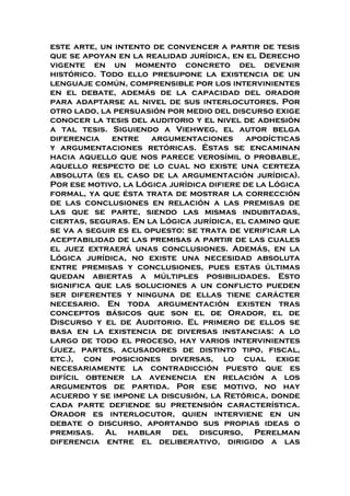 este arte, un intento de convencer a partir de tesis
que se apoyan en la realidad jurídica, en el Derecho
vigente en un momento concreto del devenir
histórico. Todo ello presupone la existencia de un
lenguaje común, comprensible por los intervinientes
en el debate, además de la capacidad del orador
para adaptarse al nivel de sus interlocutores. Por
otro lado, la persuasión por medio del discurso exige
conocer la tesis del auditorio y el nivel de adhesión
a tal tesis. Siguiendo a Viehweg, el autor belga
diferencia entre argumentaciones apodícticas
y argumentaciones retóricas. Éstas se encaminan
hacia aquello que nos parece verosímil o probable,
aquello respecto de lo cual no existe una certeza
absoluta (es el caso de la argumentación jurídica).
Por ese motivo, la Lógica jurídica difiere de la Lógica
formal, ya que ésta trata de mostrar la corrección
de las conclusiones en relación a las premisas de
las que se parte, siendo las mismas indubitadas,
ciertas, seguras. En la Lógica jurídica, el camino que
se va a seguir es el opuesto: se trata de verificar la
aceptabilidad de las premisas a partir de las cuales
el juez extraerá unas conclusiones. Además, en la
Lógica jurídica, no existe una necesidad absoluta
entre premisas y conclusiones, pues estas últimas
quedan abiertas a múltiples posibilidades. Esto
significa que las soluciones a un conflicto pueden
ser diferentes y ninguna de ellas tiene carácter
necesario. En toda argumentación existen tras
conceptos básicos que son el de Orador, el de
Discurso y el de Auditorio. El primero de ellos se
basa en la existencia de diversas instancias: a lo
largo de todo el proceso, hay varios intervinientes
(juez, partes, acusadores de distinto tipo, fiscal,
etc.), con posiciones diversas, lo cual exige
necesariamente la contradicción puesto que es
difícil obtener la avenencia en relación a los
argumentos de partida. Por ese motivo, no hay
acuerdo y se impone la discusión, la Retórica, donde
cada parte defiende su pretensión característica.
Orador es interlocutor, quien interviene en un
debate o discurso, aportando sus propias ideas o
premisas. Al hablar del discurso, Perelman
diferencia entre el deliberativo, dirigido a las
 