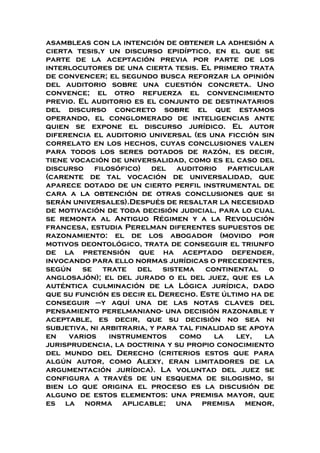 asambleas con la intención de obtener la adhesión a
cierta tesis,y un discurso epidíptico, en el que se
parte de la aceptación previa por parte de los
interlocutores de una cierta tesis. El primero trata
de convencer; el segundo busca reforzar la opinión
del auditorio sobre una cuestión concreta. Uno
convence; el otro refuerza el convencimiento
previo. El auditorio es el conjunto de destinatarios
del discurso concreto sobre el que estamos
operando, el conglomerado de inteligencias ante
quien se expone el discurso jurídico. El autor
diferencia el auditorio universal (es una ficción sin
correlato en los hechos, cuyas conclusiones valen
para todos los seres dotados de razón, es decir,
tiene vocación de universalidad, como es el caso del
discurso filosófico) del auditorio particular
(carente de tal vocación de universalidad, que
aparece dotado de un cierto perfil instrumental de
cara a la obtención de otras conclusiones que si
serán universales).Después de resaltar la necesidad
de motivación de toda decisión judicial, para lo cual
se remonta al Antiguo Régimen y a la Revolución
francesa, estudia Perelman diferentes supuestos de
razonamiento: el de los abogador (movido por
motivos deontológico, trata de conseguir el triunfo
de la pretensión que ha aceptado defender,
invocando para ello normas jurídicas o precedentes,
según se trate del sistema continental o
anglosajón); el del jurado o el del juez, que es la
auténtica culminación de la Lógica jurídica, dado
que su función es decir el Derecho. Este último ha de
conseguir –y aquí una de las notas claves del
pensamiento perelmaniano- una decisión razonable y
aceptable, es decir, que su decisión no sea ni
subjetiva, ni arbitraria, y para tal finalidad se apoya
en varios instrumentos como la ley, la
jurisprudencia, la doctrina y su propio conocimiento
del mundo del Derecho (criterios estos que para
algún autor, como Alexy, eran limitadores de la
argumentación jurídica). La voluntad del juez se
configura a través de un esquema de silogismo, si
bien lo que origina el proceso es la discusión de
alguno de estos elementos: una premisa mayor, que
es la norma aplicable; una premisa menor,
 