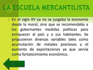    En el siglo XV ya no se juzgaba la economía
    desde la moral, sino que se recomendaba a
    los gobernantes medidas políticas para
    enriquecer al país y a sus habitantes. Se
    propusieron diversas variables tales como
    acumulación de metales preciosos y el
    aumento de exportaciones ya que servía
    como fortalecimiento económico.
 