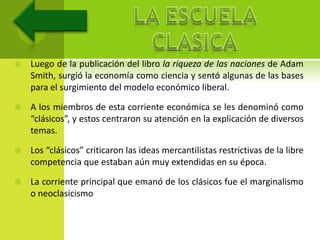    Luego de la publicación del libro la riqueza de las naciones de Adam
    Smith, surgió la economía como ciencia y sentó algunas de las bases
    para el surgimiento del modelo económico liberal.

   A los miembros de esta corriente económica se les denominó como
    “clásicos”, y estos centraron su atención en la explicación de diversos
    temas.

   Los “clásicos” criticaron las ideas mercantilistas restrictivas de la libre
    competencia que estaban aún muy extendidas en su época.

   La corriente principal que emanó de los clásicos fue el marginalismo
    o neoclasicismo
 