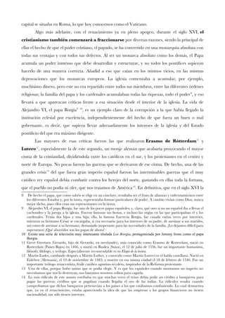 capital se situaba en Roma, lo que hoy conocemos como el Vaticano.
Algo más adelante, con el renacimiento ya en pleno apogeo, durante el siglo XVI, el
cristianismo también comenzará a fraccionarse por diversas razones, siendo la principal de
ellas el hecho de que el poder cristiano, el papado, se ha convertido en una monarquía absoluta con
todas sus ventajas y con todos sus defectos. Al ser un monarca absoluto como los demás, el Papa
acumula un poder inmenso que debe desarrollar y estructurar, y no todos los pontífces supieron
hacerlo de una manera correcta. Añadid a eso que caían en los mismos vicios, en las mismas
depravaciones que los monarcas europeos. La iglesia comenzaba a acumular, por ejemplo,
muchísimo dinero, pero este no era repartido entre todos sus miembros, entre las diferentes órdenes
religiosas; la familia del papa y los cardenales acumulaban todas las riquezas, todo el poder8
, y eso
llevará a que aparezcan críticas frente a esa situación desde el interior de la iglesia. La vida de
Alejandro VI, el papa Borgia9 10
, es un ejemplo claro de la corrupción a la que había llegado la
institución eclesial por excelencia, independientemente del hecho de que fuera un buen o mal
gobernante, es decir, que supiera llevar adecuadamente los intereses de la iglesia y del Estado
pontifcio del que era máximo dirigente.
Las mayores de esas críticas fueron las que realizaron Erasmo de Rótterdam11
y
Lutero12
, especialmente la de este segundo, un monje alemán que acabaría provocando el mayor
cisma de la cristiandad, dividiéndola entre los católicos en el sur, y los protestantes en el centro y
norte de Europa. No pocas fueron las guerras que se derivaron de ese cisma. De hecho, una de las
grandes crisis13
del que fuera gran imperio español fueron las interminables guerras que el muy
católico rey español debía combatir contra los herejes del norte, gastando en ellas toda la fortuna,
que el pueblo no podía ni oler, que nos traíamos de América14
. En defnitiva, que en el siglo XVI la
8 De hecho el papa, que como sabéis se elige en un cónclave, resultaba ser el fruto de alianzas y enfrentamientos entre
los diferentes Estados y, por lo tanto, representaba formas particulares de poder. A cambio vivían como Dios, nunca
mejor dicho, pues ellos eran sus representantes en la tierra.
9 Alejandro VI, el papa Borgia, fue uno de los pocos papas españoles; y, claro, qué otro si no un español iba a llevar el
cachondeo y la juerga a la iglesia. Fueron famosas sus festas, e incluso las orgías en las que participaban él y los
cardenales. Tenía dos hijos y una hija; ella, la famosa Lucrecia Borgia, fue casada varias veces por intereses,
mientras su hermano César se encargaba, si era necesario para los intereses de su padre, de asesinar a sus maridos,
así como de asesinar a su hermano, demasiado inoperante para las necesidades de la familia. ¡Lo dejamos difícil para
superarnos! ¡Qué aburridos son los papas de ahora!
10 Existe una serie de televisión muy interesante titulada Los Borgia, protagonizada por Jeremy Irons como el papa
Borgia.
11 Geert Geertsen (Gerardo, hijo de Gerardo, en neerlandés), más conocido como Erasmo de Rotterdam, nació en
Rotterdam (Países Bajos) en 1466, y murió en Basilea (Suiza), el 12 de julio de 1536, fue un importante humanista,
flósofo, flólogo, y teólogo. Especialmente recomendable es su Elogio de la locura.
12 Martin Ludes, cambiado después a Martin Luther, y conocido como Martín Lutero en el habla castellana. Nació en
Eisleben (Alemania), el 10 de noviembre de 1483; y muerto en esa misma ciudad el 18 de febrero de 1546. Fue un
importante teólogo renacentista, fraile católico agustino recoleto, inspirador de la Reforma protestante.
13 Una de ellas, porque hubo tantas que se podía elegir. Y es que los españoles cuando montamos un imperio no
necesitamos que nos lo destruyan, nos bastamos nosotros solitos para cagarla.
14 Lo más ridículo de este asunto estribaba en que muchas veces el reino debía pedir un crédito a banqueros para
pagar las guerras; créditos que se pagaban cuando llegaba el oro de las indias. La ridiculez resulta cuando
comprobamos que dichos banqueros pertenecían a los países a los que estábamos combatiendo. Lo cual demuestra
que, ya en el renacimiento, estaba apareciendo la idea de que las empresas y los grupos fnancieros no tienen
nacionalidad, tan sólo tienen intereses.
 