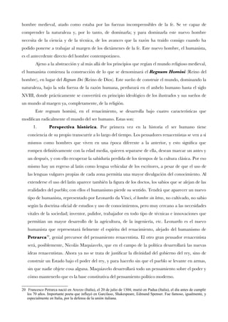 hombre medieval, atado como estaba por las fuerzas incomprensibles de la fe. Se ve capaz de
comprender la naturaleza y, por lo tanto, de dominarla; y para dominarla este nuevo hombre
necesita de la ciencia y de la técnica, de los avances que la razón ha traído consigo cuando ha
podido ponerse a trabajar al margen de los dictámenes de la fe. Este nuevo hombre, el humanista,
es el antecedente directo del hombre contemporáneo.
Ajeno a la abstracción y al más allá de los principios que regían el mundo religioso medieval,
el humanista comienza la construcción de lo que se denominará el Regnum Homini (Reino del
hombre), en lugar del Regnum Dei (Reino de Dios). Este sueño de construir el mundo, dominando la
naturaleza, bajo la sola fuerza de la razón humana, perdurará en el anhelo humano hasta el siglo
XVIII, donde prácticamente se convertirá en principio ideológico de los ilustrados y sus sueños de
un mundo al margen ya, completamente, de la religión.
Este regnum homini, en el renacimiento, se desarrolla bajo cuatro características que
modifcan radicalmente el mundo del ser humano. Estas son:
1. Perspectiva histórica. Por primera vez en la historia el ser humano tiene
conciencia de su propio transcurrir a lo largo del tiempo. Los pensadores renacentistas se ven a sí
mismos como hombres que viven en una época diferente a la anterior, y esto signifca que
rompen defnitivamente con la edad media, quieren separarse de ella, desean marcar un antes y
un después, y con ello recuperar la sabiduría perdida de los tiempos de la cultura clásica. Por eso
mismo hay un regreso al latín como lengua vehicular de los escritores, a pesar de que el uso de
las lenguas vulgares propias de cada zona permitía una mayor divulgación del conocimiento. Al
extenderse el uso del latín aparece también la fgura de los doctos, los sabios que se alejan de las
realidades del pueblo; con ellos el humanismo pierde su sentido. Tendrá que aparecer un nuevo
tipo de humanista, representado por Leonardo da Vinci, el hombre sin letras, no cultivado, no sabio
según la doctrina ofcial de estudios y uso de conocimientos, pero muy cercano a las necesidades
vitales de la sociedad; inventor, pulidor, trabajador en todo tipo de técnicas e innovaciones que
permitían un mayor desarrollo de la agricultura, de la ingeniería, etc. Leonardo es el nuevo
humanista que representará felmente el espíritu del renacimiento, alejado del humanismo de
Petrarca20
, genial precursor del pensamiento renacentista. El otro gran pensador renacentista
será, posiblemente, Nicolás Maquiavelo, que en el campo de la política desarrollará las nuevas
ideas renacentistas. Ahora ya no se trata de justifcar la divinidad del gobierno del rey, sino de
construir un Estado bajo el poder del rey, y para hacerlo sin que el pueblo se levante en armas,
sin que nadie objete cosa alguna. Maquiavelo desarrollará todo un pensamiento sobre el poder y
cómo mantenerlo que es la base constitutiva del pensamiento político moderno.
20 Francesco Petrarca nació en Arezzo (Italia), el 20 de julio de 1304; murió en Padua (Italia), el día antes de cumplir
los 70 años. Importante poeta que influyó en Garcilaso, Shakespeare, Edmund Spenser. Fue famoso, igualmente, y
especialmente en Italia, por la defensa de la unión italiana.
 