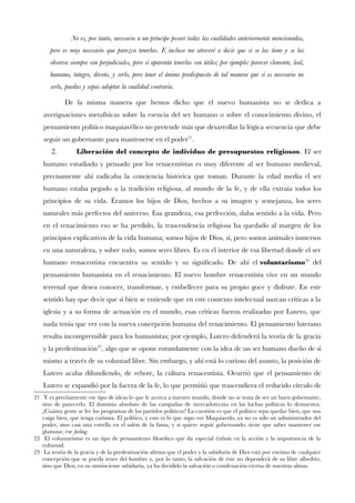 No es, por tanto, necesario a un príncipe poseer todas las cualidades anteriormente mencionadas,
pero es muy necesario que parezca tenerlas. E incluso me atreveré a decir que si se las tiene y se las
observa siempre son perjudiciales, pero si aparenta tenerlas son útiles; por ejemplo: parecer clemente, leal,
humano, íntegro, devoto, y serlo, pero tener el ánimo predispuesto de tal manera que si es necesario no
serlo, puedas y sepas adoptar la cualidad contraria.
De la misma manera que hemos dicho que el nuevo humanista no se dedica a
averiguaciones metafísicas sobre la esencia del ser humano o sobre el conocimiento divino, el
pensamiento político maquiavélico no pretende más que desarrollar la lógica secuencia que debe
seguir un gobernante para mantenerse en el poder21
.
2. Liberación del concepto de individuo de presupuestos religiosos. El ser
humano estudiado y pensado por los renacentistas es muy diferente al ser humano medieval,
precisamente ahí radicaba la conciencia histórica que toman. Durante la edad media el ser
humano estaba pegado a la tradición religiosa, al mundo de la fe, y de ella extraía todos los
principios de su vida. Éramos los hijos de Dios, hechos a su imagen y semejanza, los seres
naturales más perfectos del universo. Esa grandeza, esa perfección, daba sentido a la vida. Pero
en el renacimiento eso se ha perdido, la trascendencia religiosa ha quedado al margen de los
principios explicativos de la vida humana; somos hijos de Dios, sí, pero somos animales inmersos
en una naturaleza, y sobre todo, somos seres libres. Es en el interior de esa libertad donde el ser
humano renacentista encuentra su sentido y su signifcado. De ahí el voluntarismo22
del
pensamiento humanista en el renacimiento. El nuevo hombre renacentista vive en un mundo
terrenal que desea conocer, transformar, y embellecer para su propio goce y disfrute. En este
sentido hay que decir que si bien se entiende que en este contexto intelectual nazcan críticas a la
iglesia y a su forma de actuación en el mundo, esas críticas fueron realizadas por Lutero, que
nada tenía que ver con la nueva concepción humana del renacimiento. El pensamiento luterano
resulta incomprensible para los humanistas; por ejemplo, Lutero defenderá la teoría de la gracia
y la predestinación23
, algo que se opone rotundamente con la idea de un ser humano dueño de sí
mismo a través de su voluntad libre. Sin embargo, y ahí está lo curioso del asunto, la posición de
Lutero acaba difundiendo, de rebote, la cultura renacentista. Ocurrió que el pensamiento de
Lutero se expandió por la fuerza de la fe, lo que permitió que trascendiera el reducido círculo de
21 Y es precisamente ese tipo de ideas lo que le acerca a nuestro mundo, donde no se trata de ser un buen gobernante,
sino de parecerlo. El dominio absoluto de las campañas de mercadotecnia en las luchas políticas lo demuestra.
¿Cuánta gente se lee los programas de los partidos políticos? La cuestión es que el político sepa quedar bien, que nos
caiga bien, que tenga carisma. El político, y esto es lo que supo ver Maquiavelo, ya no es sólo un administrador del
poder, sino casi una estrella en el salón de la fama, y si quiere seguir gobernando, tiene que saber mantener ese
glamour, ese feeling.
22 El voluntarismo es un tipo de pensamiento flosófco que da especial énfasis en la acción y la importancia de la
voluntad.
23 La teoría de la gracia y de la predestinación afrma que el poder y la sabiduría de Dios está por encima de cualquier
concepción que se pueda tener del hombre y, por lo tanto, la salvación de éste no dependerá de su libre albedrío,
sino que Dios, en su omnisciente sabiduría, ya ha decidido la salvación o condenación eterna de nuestras almas.
 