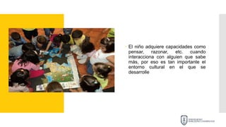  El niño adquiere capacidades como
pensar, razonar, etc. cuando
interacciona con alguien que sabe
más, por eso es tan importante el
entorno cultural en el que se
desarrolle
 