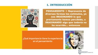 1. INTRODUCCIÓN
PENSAMIENTO  Representa de
diversas formas los estímulos, ya
sea IMAGINANDO lo que
previamente hemos percibido, o
IMAGINANDO algo que todavía no
ha ocurrido… entonces
¿Qué importancia tiene la experiencia
en el pensamiento
 