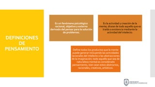 DEFINICIONES
DE
PENSAMIENTO
Es un fenómeno psicológico
racional, objetivo y externo
derivado del pensar para la solución
de problemas.
Es la actividad y creación de la
mente; dícese de todo aquello que es
traído a existencia mediante la
actividad del intelecto.
Define todos los productos que la mente
puede generar incluyendo las actividades
racionales del intelecto o las abstracciones
de la imaginación; todo aquello que sea de
naturaleza mental es considerado
pensamiento, bien sean estos abstractos,
racionales, creativos, artísticos.
 