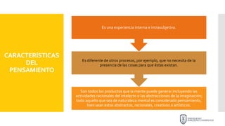 CARACTERÍSTICAS
DEL
PENSAMIENTO
Son todos los productos que la mente puede generar incluyendo las
actividades racionales del intelecto o las abstracciones de la imaginación;
todo aquello que sea de naturaleza mental es considerado pensamiento,
bien sean estos abstractos, racionales, creativos o artísticos.
Es diferente de otros procesos, por ejemplo, que no necesita de la
presencia de las cosas para que éstas existan.
Es una experiencia interna e intrasubjetiva.
 