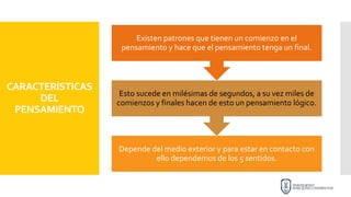 CARACTERÍSTICAS
DEL
PENSAMIENTO
Depende del medio exterior y para estar en contacto con
ello dependemos de los 5 sentidos.
Esto sucede en milésimas de segundos, a su vez miles de
comienzos y finales hacen de esto un pensamiento lógico.
Existen patrones que tienen un comienzo en el
pensamiento y hace que el pensamiento tenga un final.
 