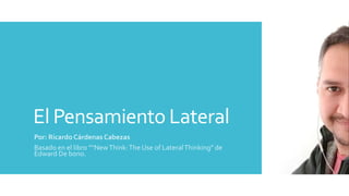 El Pensamiento Lateral
Por: Ricardo Cárdenas Cabezas
Basado en el libro ““NewThink:The Use of LateralThinking” de
Edward De bono.
 