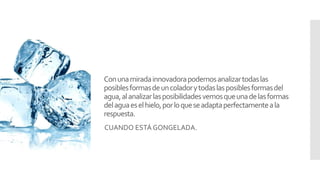 Conunamiradainnovadorapodemosanalizartodaslas
posiblesformasdeuncoladorytodaslasposiblesformasdel
agua,alanalizarlasposibilidadesvemosqueunadelasformas
delaguaeselhielo,porloqueseadaptaperfectamenteala
respuesta.
CUANDO ESTÁ GONGELADA.
 