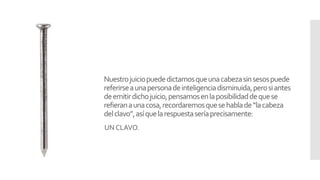 Nuestrojuiciopuededictarnosqueunacabezasinsesospuede
referirseaunapersonadeinteligenciadisminuida,perosiantes
deemitirdichojuicio,pensamosenlaposibilidaddequese
refieranaunacosa,recordaremosquesehablade“lacabeza
delclavo”,asíquelarespuestaseríaprecisamente:
UN CLAVO.
 