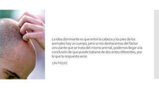 Laideadominanteesqueentrelacabezaylospiesdelos
animaleshayuncuerpo,perosinosdeshacemosdelfactor
vinculantequesetratadelmismoanimal,podemosllegarala
conclusióndequepuedetratarsededosentesdiferentes,por
loquelarespuestasería:
UN PIOJO.
 