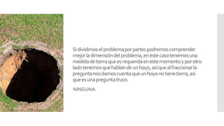 Sidividimoselproblemaporpartespodremoscomprender
mejorladimensióndelproblema,enestecasotenemosuna
medidadetierraqueesrequeridaenestemomentoyporotro
ladotenemosquehablandeunhoyo,asíquealfraccionarla
preguntanosdamoscuentaqueunhoyonotienetierra,así
queesunapreguntatruco.
NINGUNA.
 