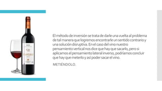 Elmétododeinversiónsetratadedarleunavueltaalproblema
detalmaneraquelogremosencontrarleunsentidocontrarioy
unasolucióndisruptiva.Enelcasodelvinonuestro
pensamientoverticalnosdicequehayquesacarlo,perosi
aplicamoselpensamientolateralinverso,podríamosconcluir
quehayquemeterloyasípodersacarelvino.
METIÉNDOLO.
 
