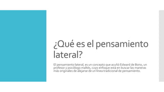 ¿Qué es el pensamiento
lateral?
El pensamiento lateral, es un concepto que acuñó Edward de Bono, un
profesor y psicólogo maltés, cuyo enfoque está en buscar las maneras
más originales de alejarse de un línea tradicional de pensamiento.
 