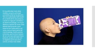 Enlapublicidad,tododebe
resaltar,yaquesuprincipal
cometidoesllamarlaatención.
TalcomoplanteabaSethGodin
ensuteoríadelavacapúrpura,
cuandoseviajaporcarreteray
seobservaelpaisaje,unonose
detienearepararlasvacas.Esto
debidobásicamenteaque
estamostanhabituadosaver
vacas,queyahacenpartedel
mismopaisaje.Godinpostula
entonces,quelaúnicamanera
deverunavacaseríaquefuera
púrpura,yaquealcontarcon
unaspectoquelasacadelo
común,lahacemásvisible.
 