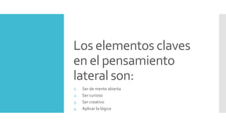 Los elementos claves
en el pensamiento
lateral son:
1. Ser de mente abierta
2. Ser curioso
3. Ser creativo
4. Aplicar la lógica
 