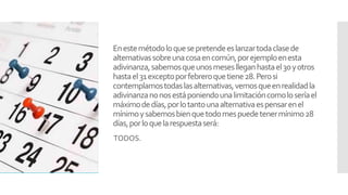 Enestemétodoloquesepretendeeslanzartodaclasede
alternativassobreunacosaencomún,porejemploenesta
adivinanza,sabemosqueunosmeseslleganhastael30yotros
hastael31exceptoporfebreroquetiene28.Perosi
contemplamostodaslasalternativas,vemosqueenrealidadla
adivinanzanonosestáponiendounalimitacióncomoloseríael
máximodedías,porlotantounaalternativaespensarenel
mínimoysabemosbienquetodomespuedetenermínimo28
días,porloquelarespuestaserá:
TODOS.
 
