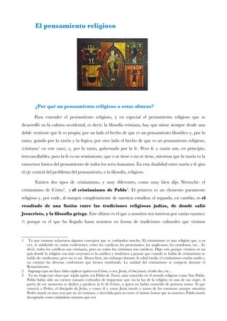 El pensamiento religioso
¿Por qué un pensamiento religioso a estas alturas?
Para entender el pensamiento religioso, y en especial el pensamiento religioso que se
desarrolló en la cultura occidental, es decir, la flosofía cristiana, hay que mirar siempre desde una
doble vertiente que le es propia: por un lado el hecho de que es un pensamiento flosófco y, por lo
tanto, guiado por la razón y la lógica; por otro lado el hecho de que es un pensamiento religioso,
(cristiano1
en este caso), y, por lo tanto, gobernado por la fe. Pero fe y razón son, en principio,
irreconciliables, pues la fe es un sentimiento, que o se tiene o no se tiene, mientras que la razón es la
estructura básica del pensamiento de todos los seres humanos. En esta dualidad entre razón y fe gira
el eje central del problema del pensamiento, o la flosofía, religioso.
Existen dos tipos de cristianismo, y muy diferentes, como muy bien dijo Nietzsche: el
cristianismo de Cristo2
, y el cristianismo de Pablo3
. El primero es un elemento puramente
religioso y, por ende, al margen completamente de nuestros estudios; el segundo, en cambio, es el
resultado de una fusión entre las tradiciones religiosas judías, de donde salió
Jesucristo, y la flosofía griega. Este último es el que a nosotros nos interesa por varias razones:
1) porque es el que ha llegado hasta nosotros en forma de tradiciones culturales que vivimos
1 Ya que estamos aclaremos algunos conceptos que se confunden mucho. El cristianismo es una religión que, a su
vez, se subdivide en varias confesiones, como los católicos, los protestantes, los anglicanos, los ortodoxos, etc... Es
decir, todos los católicos son cristianos, pero no todos los cristianos son católicos. Digo esto porque vivimos en un
país donde la religión con más creyentes es la católica y tendemos a pensar que cuando se habla de cristianismo se
habla de catolicismo, pero no es así. Ahora bien, sin embargo durante la edad media el cristianismo estaba unido y
no existían las diversas confesiones que hemos nombrado. La unidad del cristianismo se romperá durante el
Renacimiento.
2 Supongo que no hace falta explicar quién era Cristo, o sea, Jesús, el bon jesuset, el niño dios, etc...
3 Ya no tengo tan claro que sepáis quién era Pablo de Tarso, más conocido en el mundo religioso como San Pablo.
Pablo había sido un cuestor romano (cobrador de impuestos) que vio la luz de la religión en uno de sus viajes. A
partir de ese momento se dedicó a predicar la fe de Cristo, a quien no había conocido de primera mano. Sí que
conoció a Pedro, el discípulo de Jesús, y como él y como Jesús murió a mano de los romanos; aunque mientras
Pedro murió en una cruz por no ser romano, e invertida para no tener el mismo honor que su maestro, Pablo murió
decapitado como ciudadano romano que era.
 