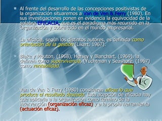 Al frente del desarrollo de las concepciones positivistas de la organización situaremos a  Van de Ven & Ferry  (1980). En sus investigaciones ponen en evidencia la equivocidad de la palabra  EFICACIA,  que es el paradigma más recurrido en la Organización y sobre todo en el mundo empresarial. La eficacia, según los distintos autores, es definida  como orientación de la gestión  (Likert, 1967). Blake y Mouton, (1968), Hersey y Blanchart, (1969), la definen como  supervivencia , (Yuchtman y Seashore, (1967) como  rentabilidad . Van de Ven & Ferry (1980) consideran  eficaz lo que produce el resultado deseado . Esta acepción de eficacia hay que aplicarla a la organización como término de la intervención  (organización eficaz)  y a la propia herramienta  (actuación eficaz). 