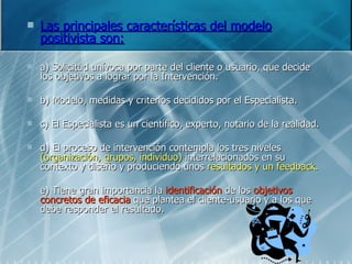 Las principales características del modelo positivista son: a) Solicitud unívoca por parte del cliente o usuario, que decide los objetivos a lograr por la Intervención. b) Modelo, medidas y criterios decididos por el Especialista. c) El Especialista es un científico, experto, notario de la realidad. d) El proceso de intervención contempla los tres niveles  (organización, grupos, individuo)  interrelacionados en su contexto y diseño y produciendo unos  resultados y un feedback. e) Tiene gran importancia la  identificación  de los  objetivos concretos de eficacia  que plantea el cliente-usuario y a los que debe responder el resultado. 