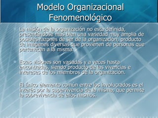 Modelo Organizacional Fenomenológico La misión de la organización no esta definida, presentándose mas bien una variedad muy amplia de posibles razones de ser de la organización, producto de imágenes diversas que provienen de personas que pertenecen a la misma. Estas visiones son variadas y a veces hasta encontradas, siendo producto de las vivencias e intereses de los miembros de la organización. El único elemento común entre los involucrados es el interés por la supervivencia de la misma, que permite la sobrevivencia de ellos mismos. 