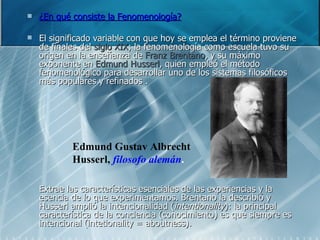 ¿En qué consiste la Fenomenología?   El significado variable con que hoy se emplea el término proviene de finales del  siglo XIX ; la fenomenología como escuela tuvo su origen en la enseñanza de  Franz Brentano , y su máximo exponente en  Edmund Husserl , quien empleó el método fenomenológico para desarrollar uno de los sistemas filosóficos más populares y refinados . Extrae las características esenciales de las experiencias y la esencia de lo que experimentamos. Brentano la describió y Husserl amplió la intencionalidad ( intentionality ): la principal característica de la conciencia (conocimiento) es que siempre es intencional (intetionality = aboutness). Edmund Gustav Albrecht Husserl,   filosofo alemán . 