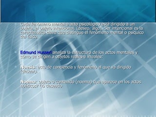 Cada fenómeno mental o acto psicológico está dirigido a un objeto, el objeto intencional, (deseo, algo). Ser intencional es la característica clave que distingue el fenómeno mental o psíquico del físico. Edmund Husserl  analiza la estructura de los actos mentales y cómo se dirigen a objetos reales e irreales: Noesis : acto de conciencia y fenómeno al que va dirigido (desear).  Noema : objeto o contenido (noema) que aparece en los actos noéticos? (lo deseado 