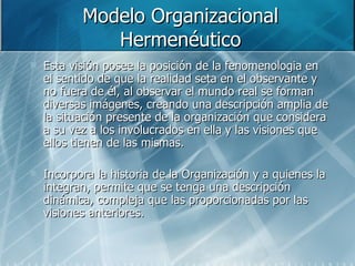 Modelo Organizacional Hermenéutico Esta visión posee la posición de la fenomenologia en el sentido de que la realidad seta en el observante y no fuera de él, al observar el mundo real se forman diversas imágenes, creando una descripción amplia de la situación presente de la organización que considera a su vez a los involucrados en ella y las visiones que ellos tienen de las mismas. Incorpora la historia de la Organización y a quienes la integran, permite que se tenga una descripción dinámica, compleja que las proporcionadas por las visiones anteriores. 
