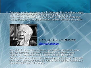 Gadamer intenta demostrar que la hermenéutica se refiere a algo que concierne a la existencia en su totalidad, ya que la comprensión es el modo de ser el modo de ser de la existencia misma como tal, y no una de tantas posibles actitudes del sujeto.  Así, el título de su obra, muestra una relación de tensión entre sus dos términos: el método científico es insuficiente para explicar el comprender propio de las ciencias del espíritu. Frente a las pretensiones de universalidad de la ciencia, Gadamer cree poder demostrar zonas de verdad fuera del área científica, y fundamentales para el hombre. HANS -GEORG  GADAMER,   filosofo alemán.   