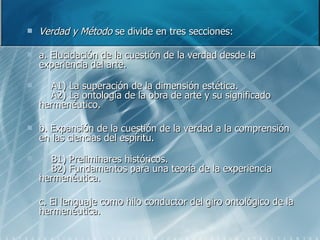 Verdad y Método  se divide en tres secciones:  a. Elucidación de la cuestión de la verdad desde la experiencia del arte.       A1) La superación de la dimensión estética.      A2) La ontología de la obra de arte y su significado hermenéutico.  b. Expansión de la cuestión de la verdad a la comprensión en las ciencias del espíritu.       B1) Preliminares históricos.      B2) Fundamentos para una teoría de la experiencia hermenéutica.  c. El lenguaje como hilo conductor del giro ontológico de la hermenéutica.  