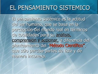 EL PENSAMIENTO SISTEMICO El pensamiento sistémico es la actitud del ser humano, que se basa en la percepción del mundo real en términos de totalidades para su  análisis, comprensión y accionar,  a diferencia del planteamiento del “ Método Científico” , que sólo percibe partes de éste y de manera inconexa.  