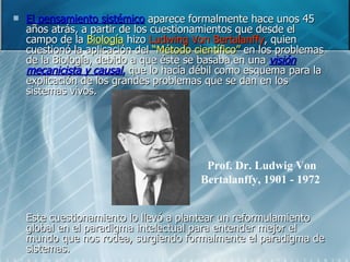 El pensamiento sistémico  aparece formalmente hace unos 45 años atrás, a partir de los cuestionamientos que desde el campo de la  Biología  hizo  Ludwing Von Bertalanffy , quien cuestionó la aplicación del  “Método científico”  en los problemas de la Biología, debido a que éste se basaba en una  visión mecanicista y causal ,  que lo hacía débil como esquema para la explicación de los grandes problemas que se dan en los sistemas vivos. Este cuestionamiento lo llevó a plantear un reformulamiento global en el paradigma intelectual para entender mejor el mundo que nos rodea, surgiendo formalmente el paradigma de sistemas. Prof. Dr. Ludwig Von Bertalanffy, 1901 - 1972   