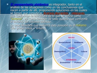 El pensamiento sistémico  es integrador, tanto en el análisis de las situaciones como en las conclusiones que nacen a partir de allí, proponiendo soluciones en las cuales se tienen que considerar  diversos elementos  y  relaciones  que conforman la estructura de lo que se define como  "sistema" , así como también de todo aquello que conforma el entorno del sistema definido.  La base filosófica que sustenta esta posición es el  Holismo  (del griego holos = entero). 