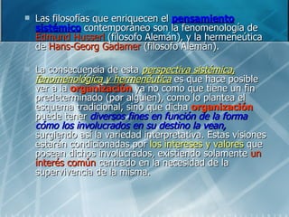 Las filosofías que enriquecen el  pensamiento sistémico  contemporáneo son la fenomenología de  Edmund Husserl  (filosofo Alemán), y la hermeneútica de  Hans-Georg Gadamer  (filosofo Alemán). La consecuencia de esta  perspectiva sistémica, fenomenológica y hermenéutica  es que hace posible ver a la  organización  ya no como que tiene un fin predeterminado (por alguien), como lo plantea el esquema tradicional, sino que dicha  organización  puede tener  diversos fines en función de la forma cómo los involucrados en su destino la vean,  surgiendo así la variedad interpretativa. Estas visiones estarán condicionadas por  los intereses y valores  que posean dichos involucrados, existiendo solamente  un interés común  centrado en la necesidad de la supervivencia de la misma. 