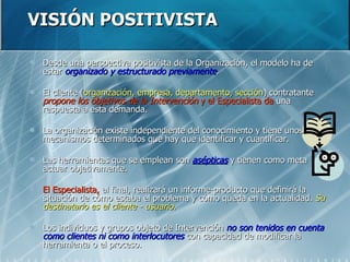 VISIÓN POSITIVISTA Desde una perspectiva positivista de la Organización, el modelo ha de estar  organizado y estructurado previamente . El cliente ( organización, empresa, departamento, sección ) contratante  propone los objetivos de la Intervención  y   el Especialista da  una respuesta a esta demanda. La organización existe independiente del conocimiento y tiene unos mecanismos determinados que hay que identificar y cuantificar. Las herramientas que se emplean son  asépticas  y tienen como meta actuar objetivamente. El Especialista,  al final, realizará un informe-producto que definirá la situación de cómo estaba el problema y cómo queda en la actualidad.  Su destinatario es el cliente - usuario. Los individuos y grupos objeto de Intervención  no son tenidos en cuenta como clientes ni como interlocutores  con capacidad de modificar la herramienta o el proceso. 